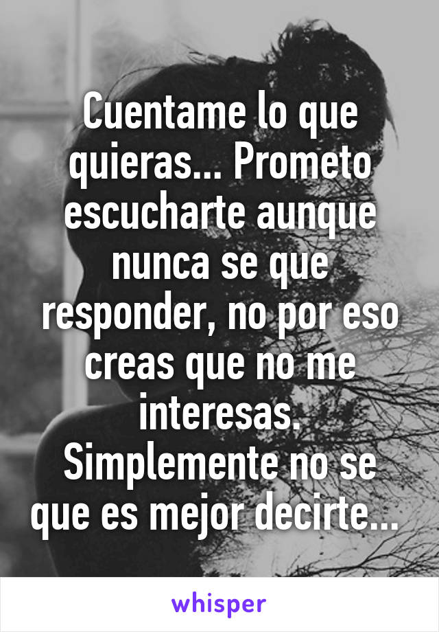 Cuentame lo que quieras... Prometo escucharte aunque nunca se que responder, no por eso creas que no me interesas. Simplemente no se que es mejor decirte... 