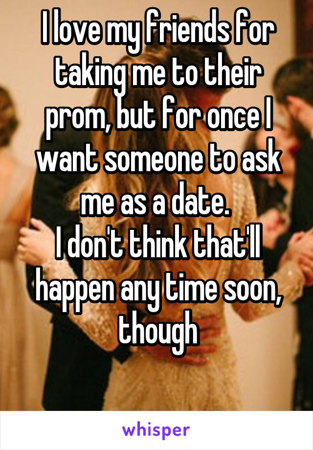 I love my friends for taking me to their prom, but for once I want someone to ask me as a date. 
I don't think that'll happen any time soon, though

