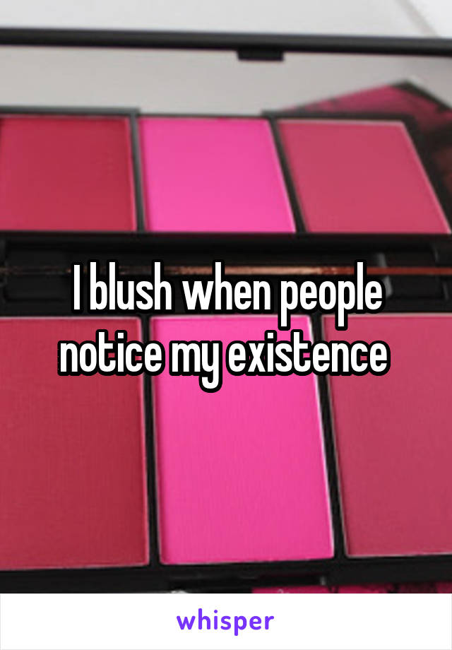 I blush when people notice my existence 