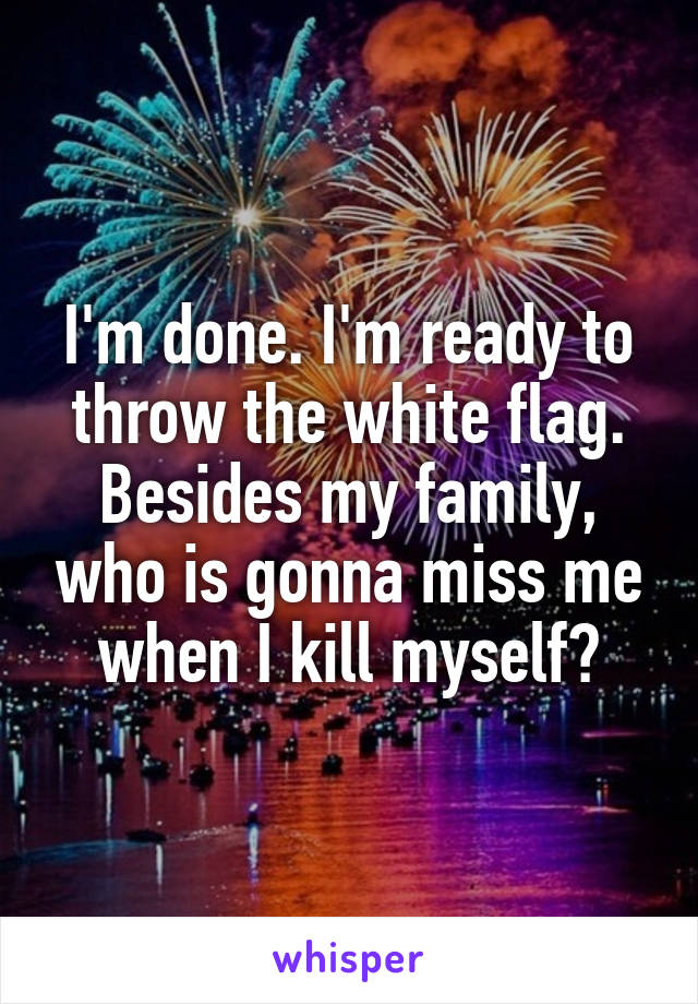 I'm done. I'm ready to throw the white flag. Besides my family, who is gonna miss me when I kill myself?