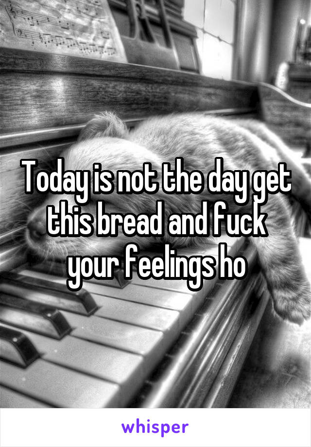 Today is not the day get this bread and fuck your feelings ho