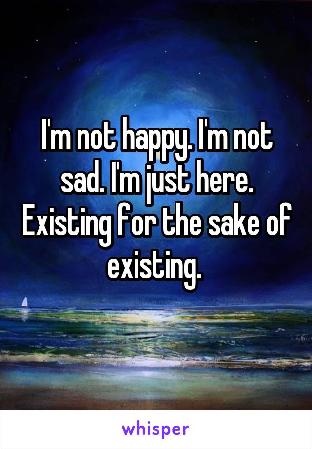 I'm not happy. I'm not sad. I'm just here. Existing for the sake of existing. 
