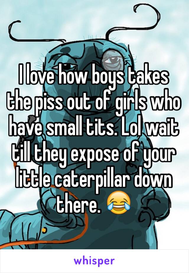 I love how boys takes the piss out of girls who  have small tits. Lol wait till they expose of your little caterpillar down there. 😂