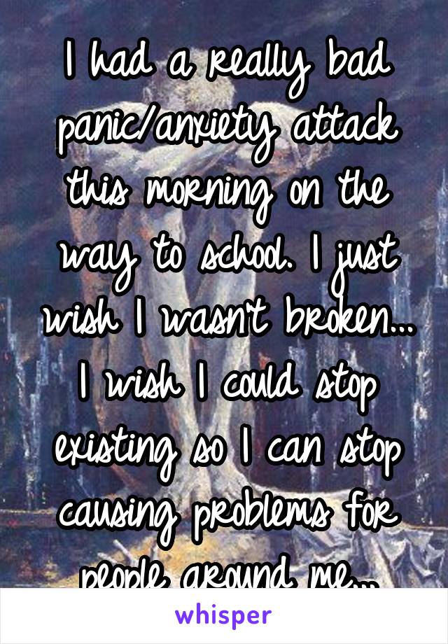 I had a really bad panic/anxiety attack this morning on the way to school. I just wish I wasn't broken... I wish I could stop existing so I can stop causing problems for people around me...