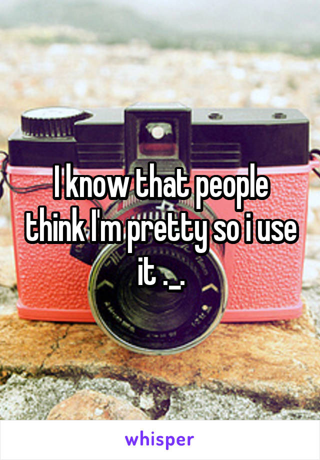 I know that people think I'm pretty so i use it ._.