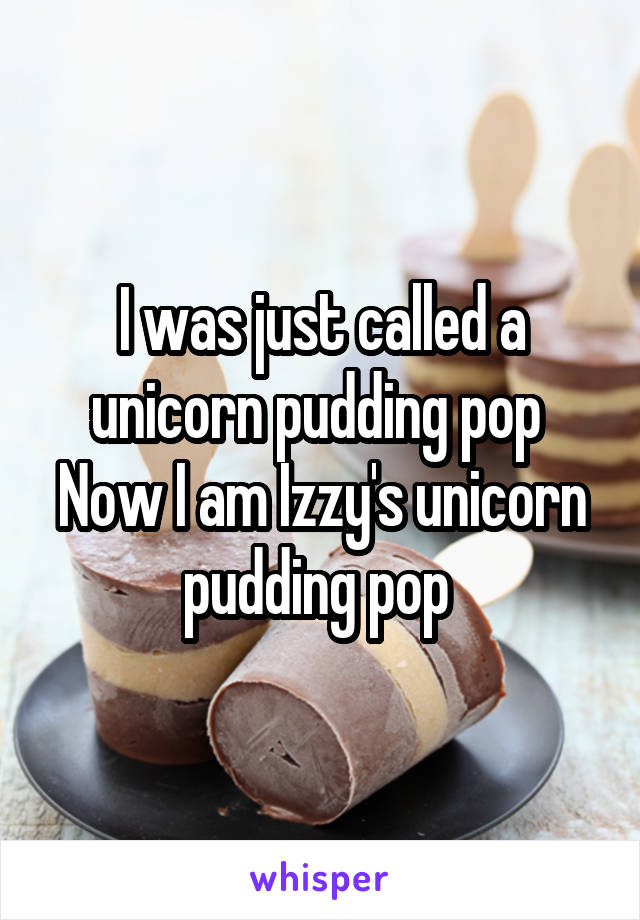 I was just called a unicorn pudding pop 
Now I am Izzy's unicorn pudding pop 