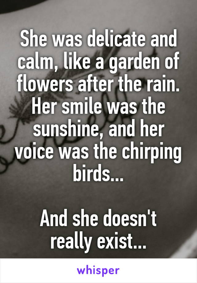 She was delicate and calm, like a garden of flowers after the rain. Her smile was the sunshine, and her voice was the chirping birds...

And she doesn't really exist...