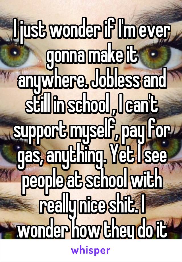 I just wonder if I'm ever gonna make it anywhere. Jobless and still in school , I can't support myself, pay for gas, anything. Yet I see people at school with really nice shit. I wonder how they do it