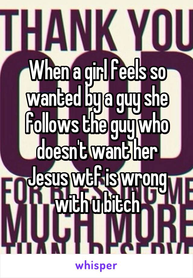 When a girl feels so wanted by a guy she follows the guy who doesn't want her
Jesus wtf is wrong with u bitch