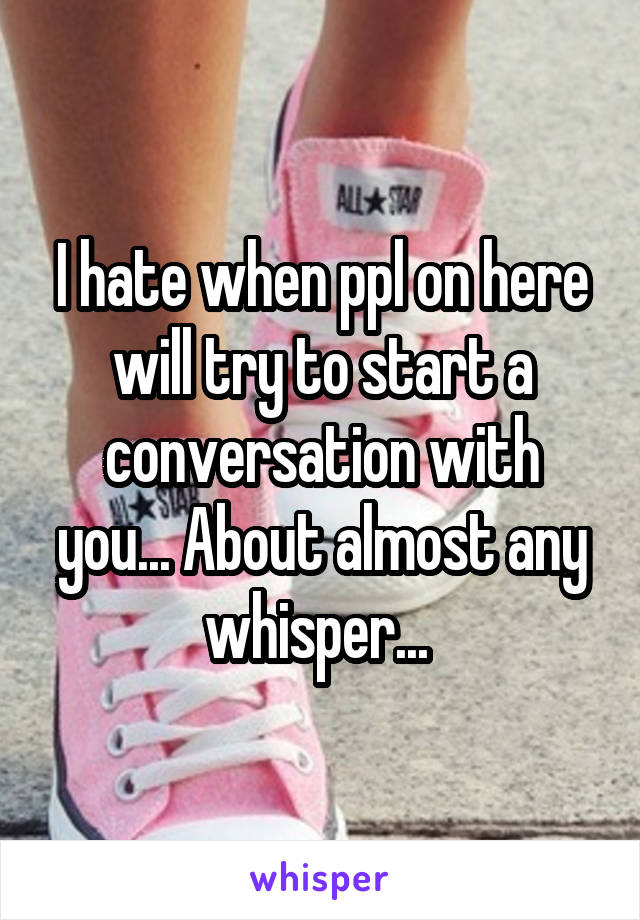 I hate when ppl on here will try to start a conversation with you... About almost any whisper... 