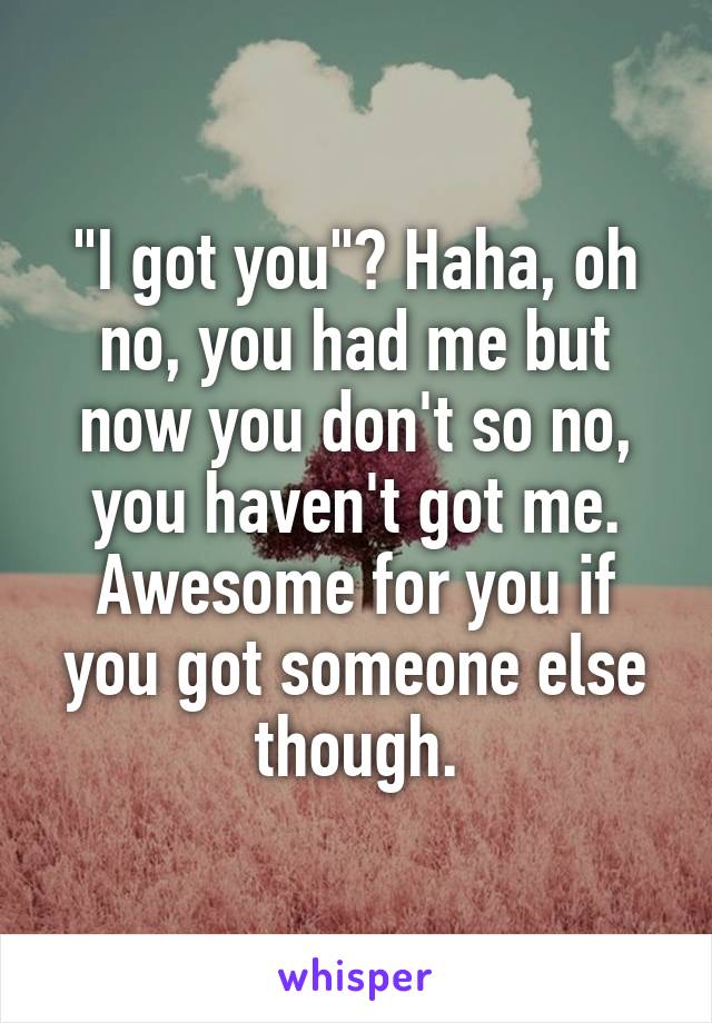 "I got you"? Haha, oh no, you had me but now you don't so no, you haven't got me. Awesome for you if you got someone else though.