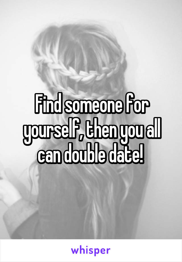 Find someone for yourself, then you all can double date! 