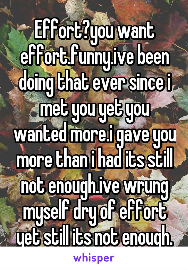 Effort?you want effort.funny.ive been doing that ever since i met you yet you wanted more.i gave you more than i had its still not enough.ive wrung myself dry of effort yet still its not enough.