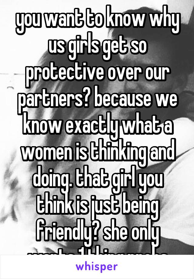 you want to know why us girls get so protective over our partners? because we know exactly what a women is thinking and doing. that girl you think is just being friendly? she only wants 1 thing probs