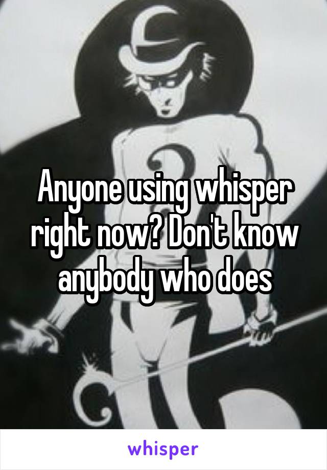 Anyone using whisper right now? Don't know anybody who does