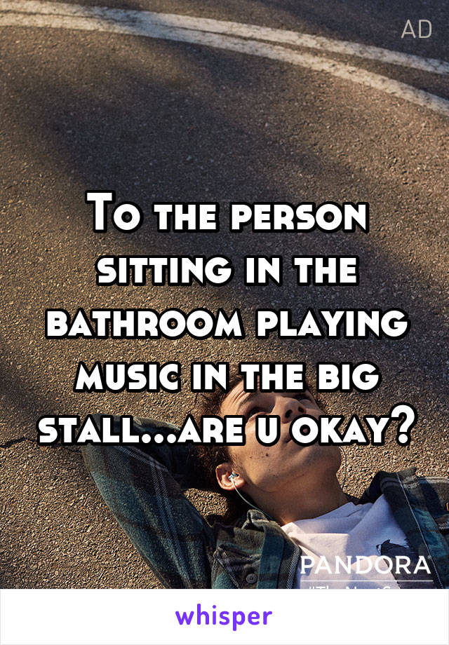 To the person sitting in the bathroom playing music in the big stall...are u okay?