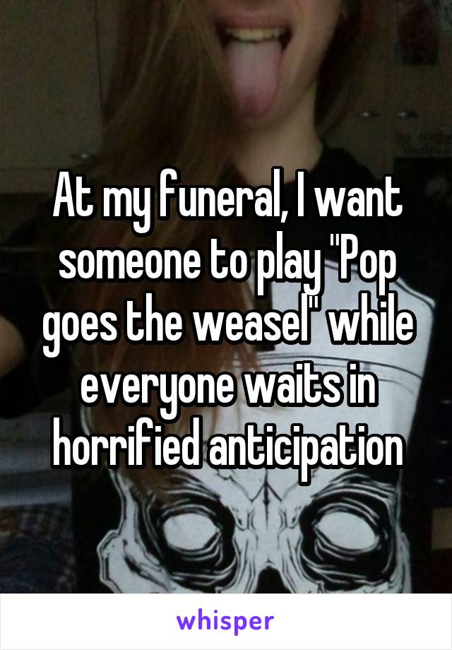 At my funeral, I want someone to play "Pop goes the weasel" while everyone waits in horrified anticipation