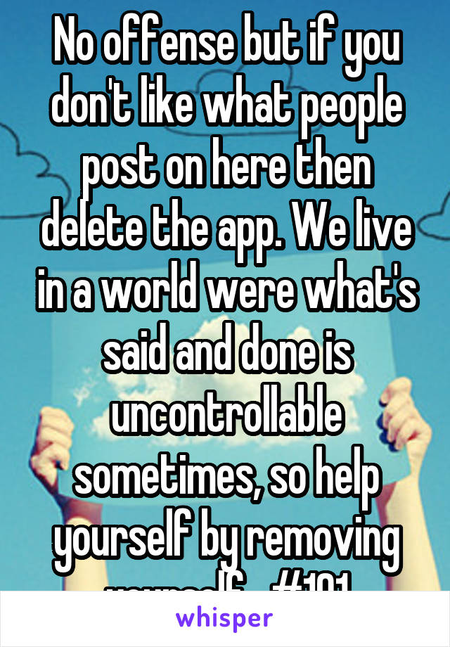 No offense but if you don't like what people post on here then delete the app. We live in a world were what's said and done is uncontrollable sometimes, so help yourself by removing yourself.  #101