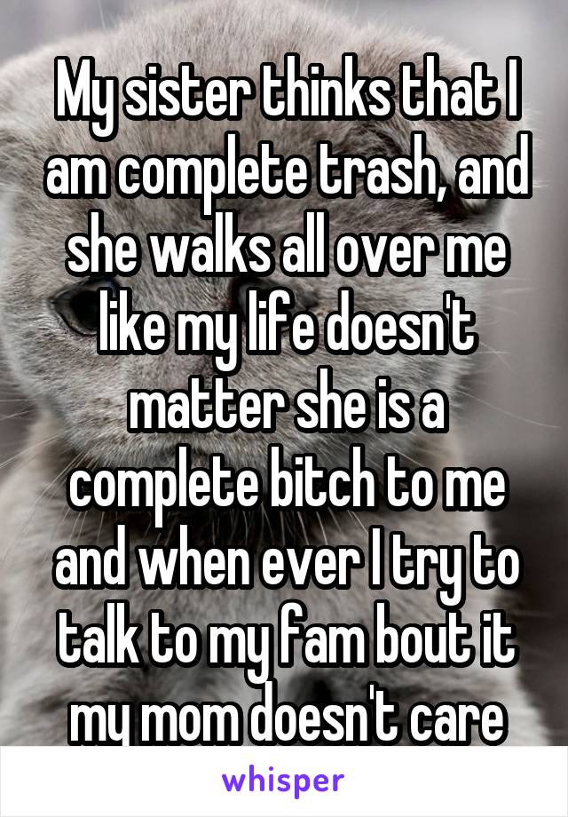 My sister thinks that I am complete trash, and she walks all over me like my life doesn't matter she is a complete bitch to me and when ever I try to talk to my fam bout it my mom doesn't care