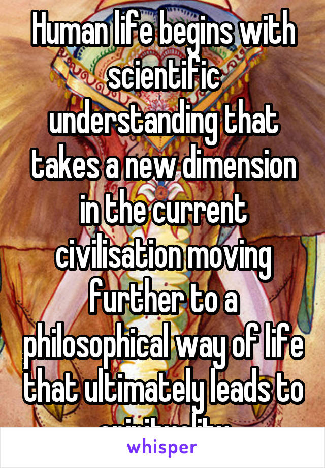 Human life begins with scientific understanding that takes a new dimension in the current civilisation moving further to a philosophical way of life that ultimately leads to spirituality