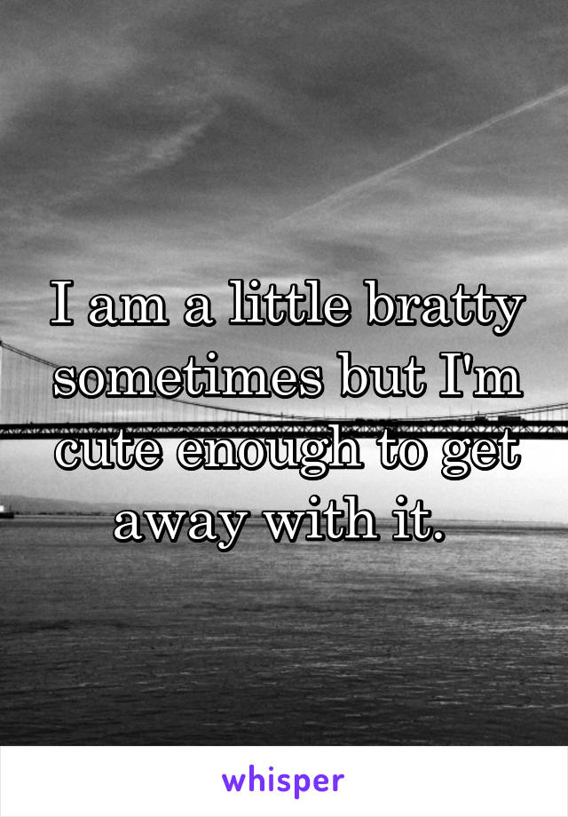 I am a little bratty sometimes but I'm cute enough to get away with it. 