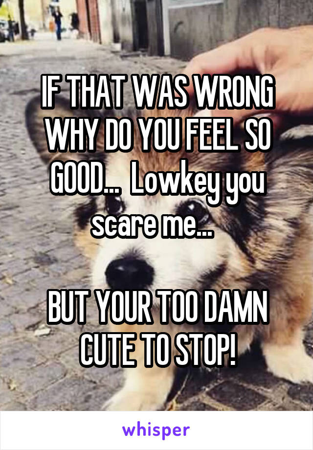 IF THAT WAS WRONG WHY DO YOU FEEL SO GOOD...  Lowkey you scare me...  

BUT YOUR TOO DAMN CUTE TO STOP!