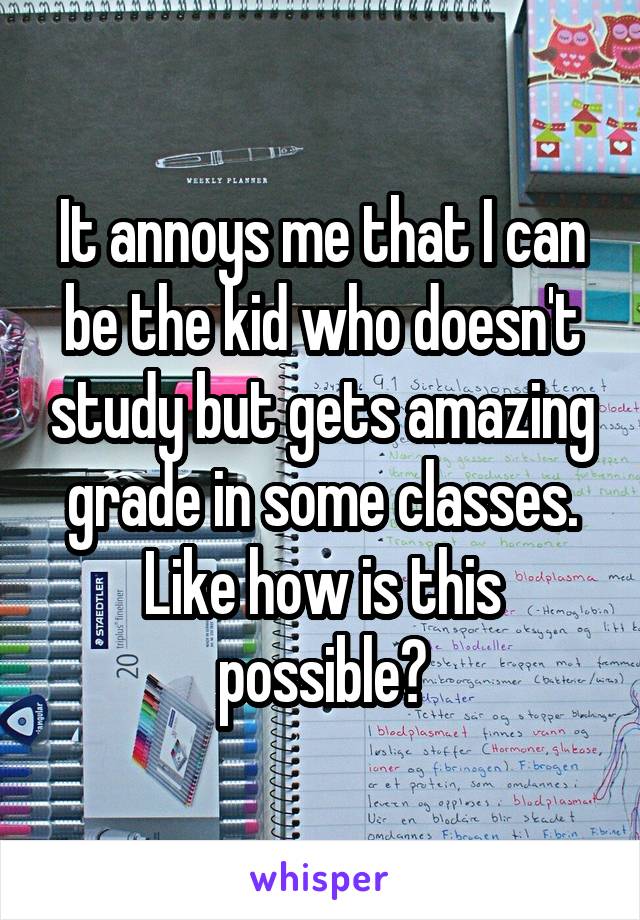 It annoys me that I can be the kid who doesn't study but gets amazing grade in some classes. Like how is this possible?