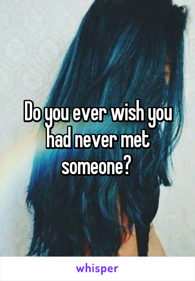 Do you ever wish you had never met someone? 