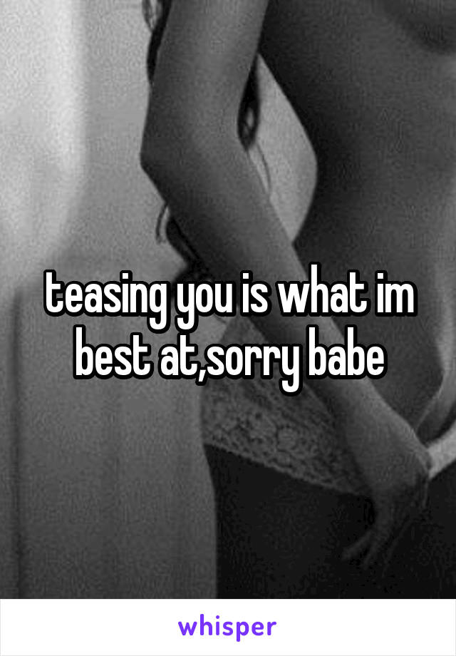 teasing you is what im best at,sorry babe