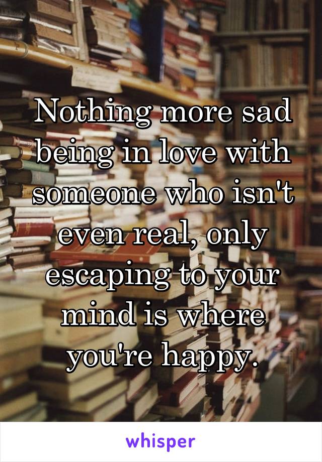 Nothing more sad being in love with someone who isn't even real, only escaping to your mind is where you're happy.