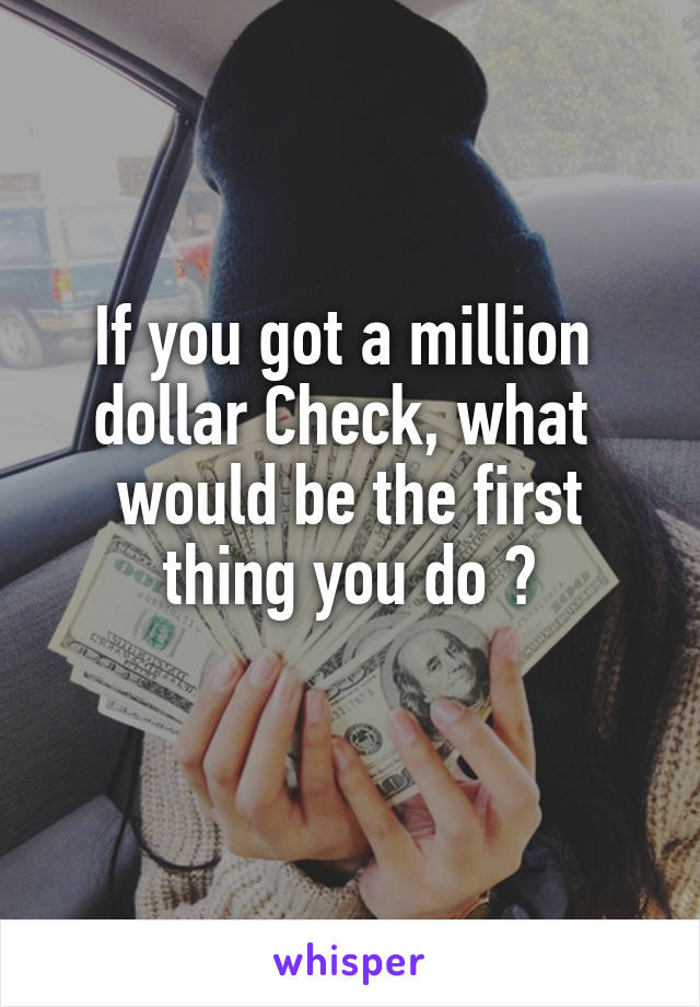 If you got a million 
dollar Check, what 
would be the first thing you do ?
