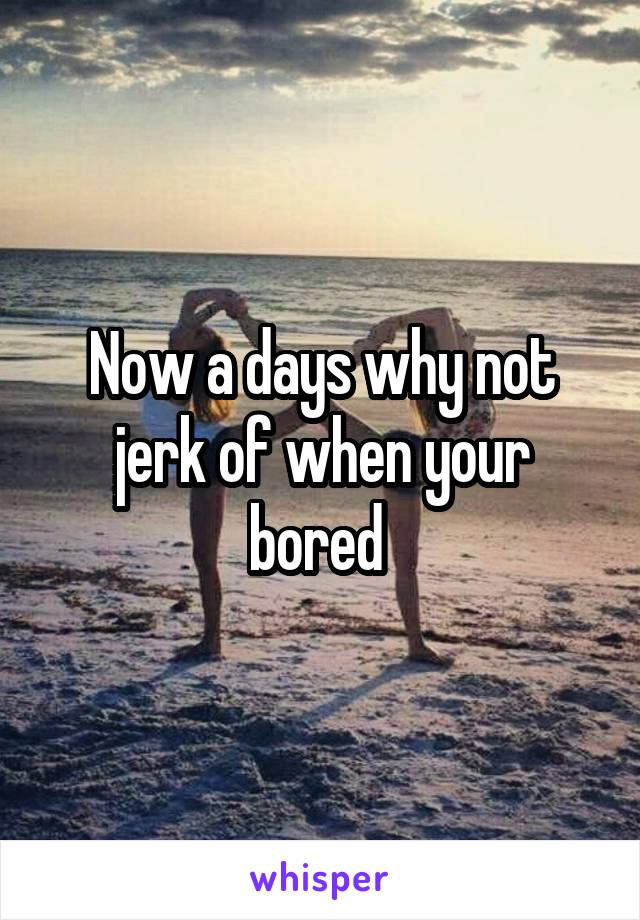 Now a days why not jerk of when your bored 