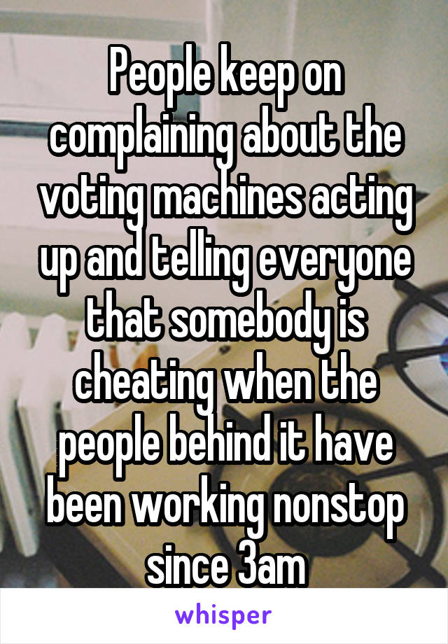 People keep on complaining about the voting machines acting up and telling everyone that somebody is cheating when the people behind it have been working nonstop since 3am