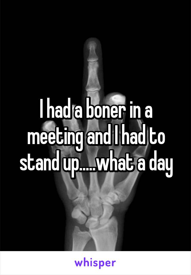 I had a boner in a meeting and I had to stand up.....what a day