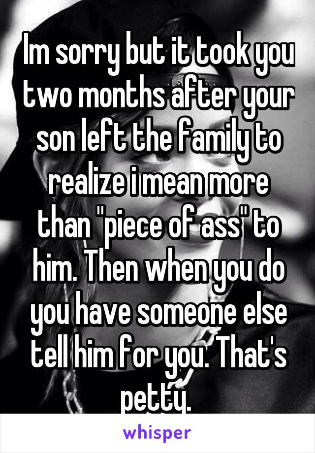 Im sorry but it took you two months after your son left the family to realize i mean more than "piece of ass" to him. Then when you do you have someone else tell him for you. That's petty. 