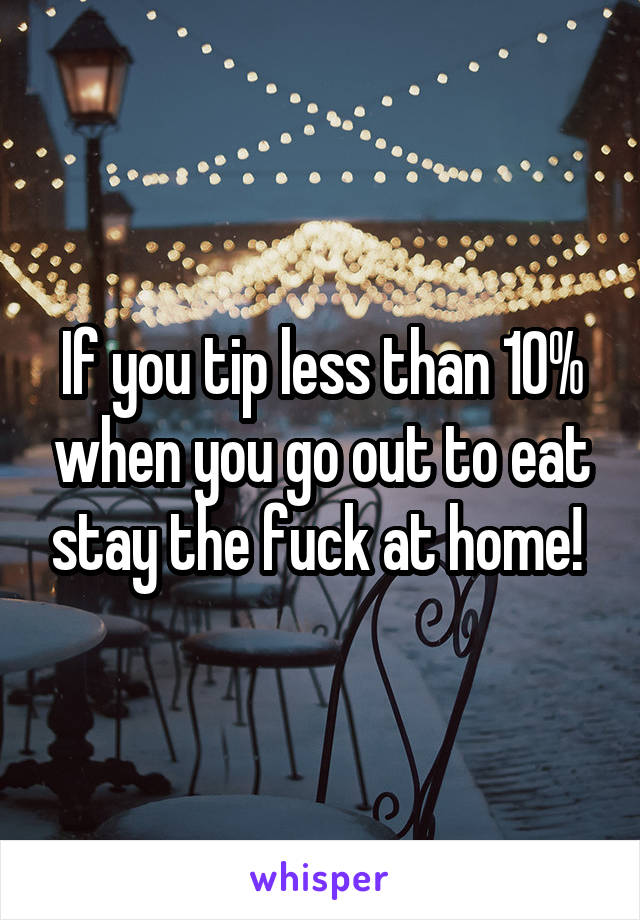 If you tip less than 10% when you go out to eat stay the fuck at home! 