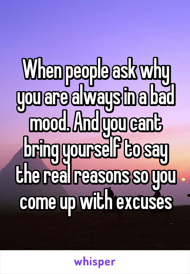 When people ask why you are always in a bad mood. And you cant bring yourself to say the real reasons so you come up with excuses