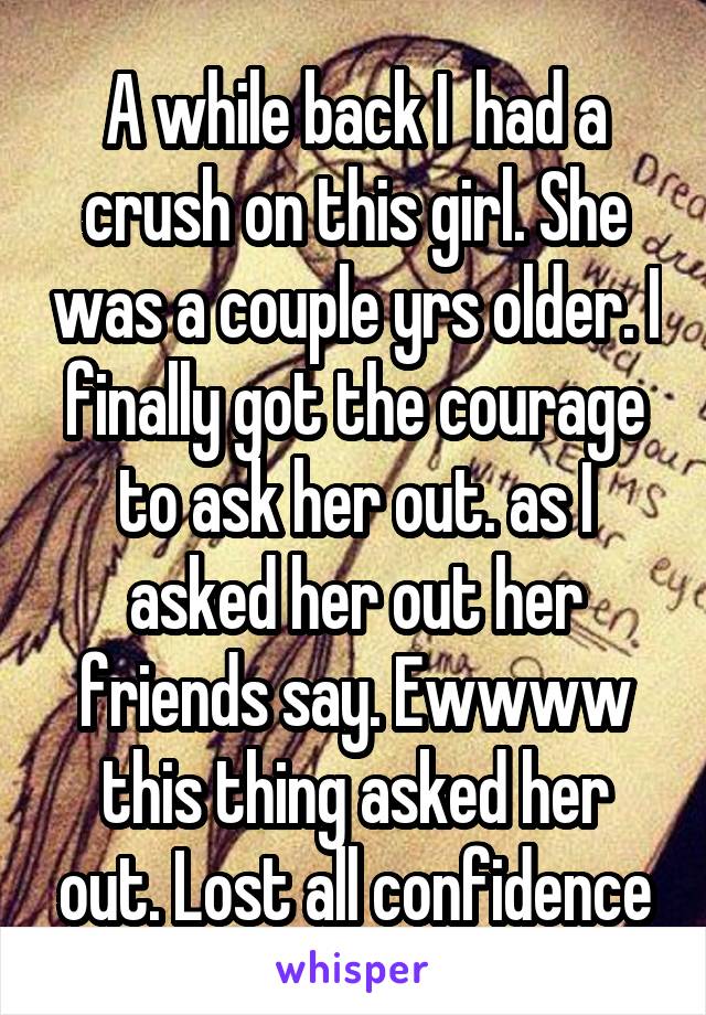 A while back I  had a crush on this girl. She was a couple yrs older. I finally got the courage to ask her out. as I asked her out her friends say. Ewwww this thing asked her out. Lost all confidence