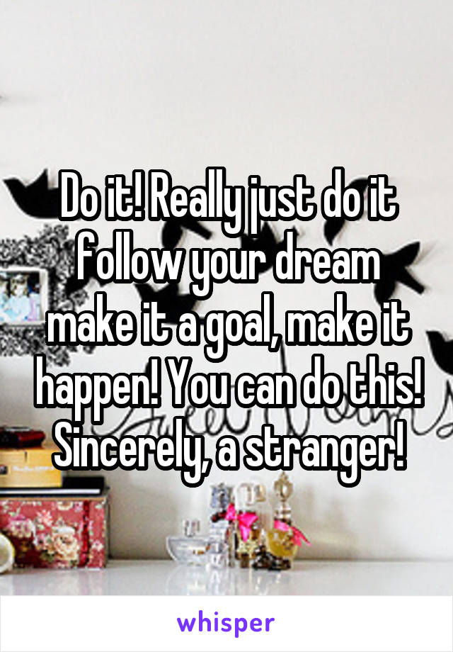 Do it! Really just do it follow your dream make it a goal, make it happen! You can do this! Sincerely, a stranger!