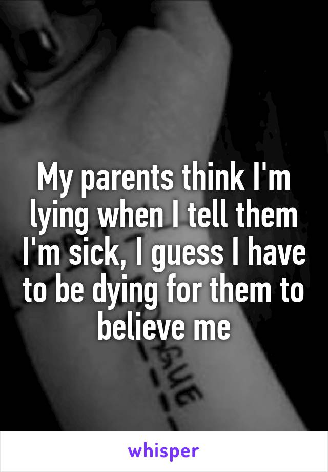 
My parents think I'm lying when I tell them I'm sick, I guess I have to be dying for them to believe me