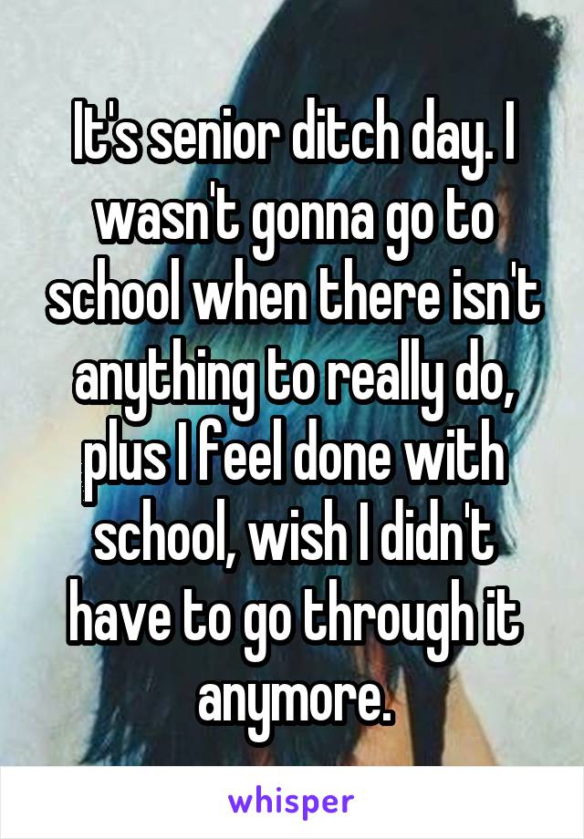 It's senior ditch day. I wasn't gonna go to school when there isn't anything to really do, plus I feel done with school, wish I didn't have to go through it anymore.