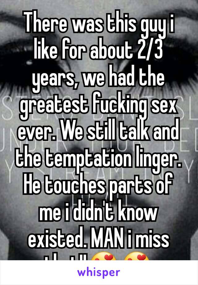 There was this guy i like for about 2/3 years, we had the greatest fucking sex ever. We still talk and the temptation linger. He touches parts of me i didn't know existed. MAN i miss that!!😍😍