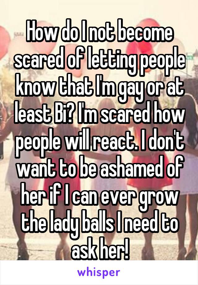 How do I not become scared of letting people know that I'm gay or at least Bi? I'm scared how people will react. I don't want to be ashamed of her if I can ever grow the lady balls I need to ask her!