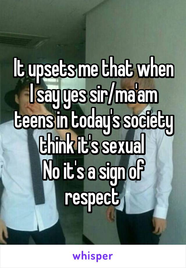 It upsets me that when I say yes sir/ma'am teens in today's society think it's sexual 
No it's a sign of respect 