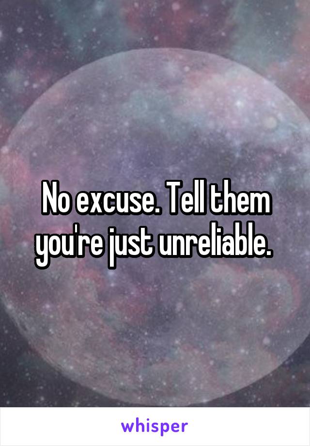 No excuse. Tell them you're just unreliable. 