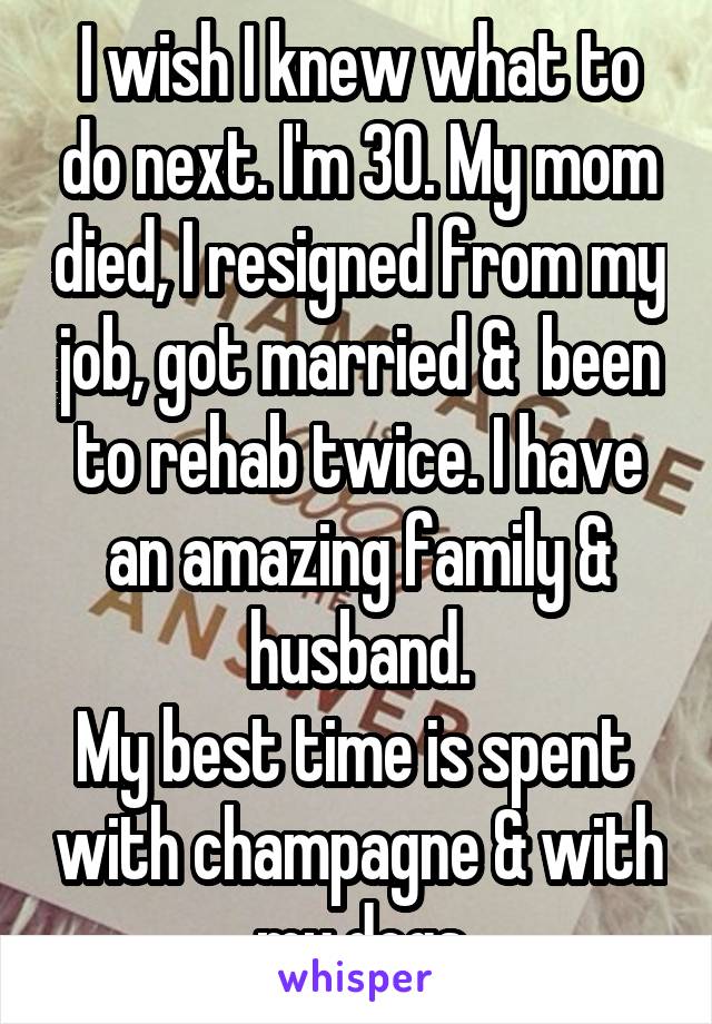 I wish I knew what to do next. I'm 30. My mom died, I resigned from my job, got married &  been to rehab twice. I have an amazing family & husband.
My best time is spent  with champagne & with my dogs