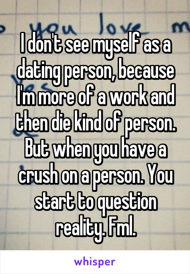 I don't see myself as a dating person, because I'm more of a work and then die kind of person. But when you have a crush on a person. You start to question reality. Fml.