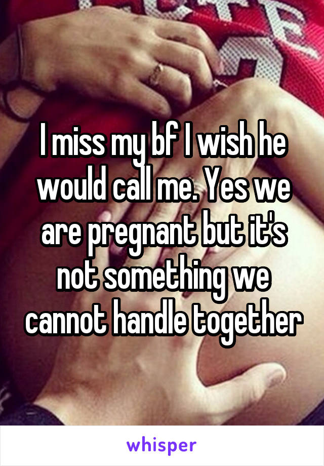 I miss my bf I wish he would call me. Yes we are pregnant but it's not something we cannot handle together