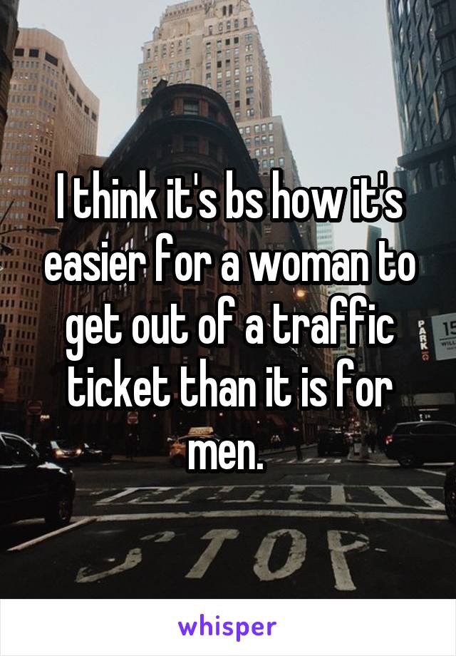 I think it's bs how it's easier for a woman to get out of a traffic ticket than it is for men. 