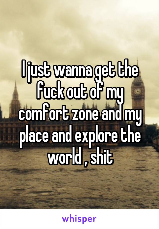 I just wanna get the fuck out of my comfort zone and my place and explore the world , shit